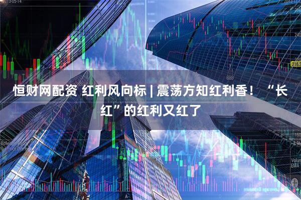 恒财网配资 红利风向标 | 震荡方知红利香！ “长红”的红利又红了