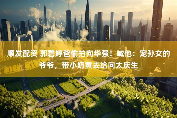 顺发配资 郭碧婷爸偷拍向华强！喊他：宠孙女的爷爷，带小奶黄去给向太庆生
