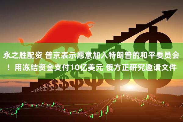 永之胜配资 普京表示愿意加入特朗普的和平委员会！用冻结资金支付10亿美元 俄方正研究邀请文件
