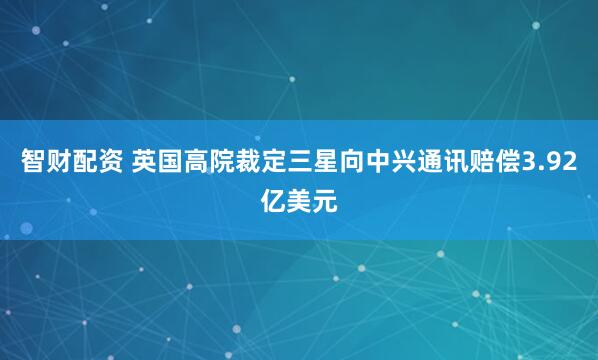 智财配资 英国高院裁定三星向中兴通讯赔偿3.92亿美元