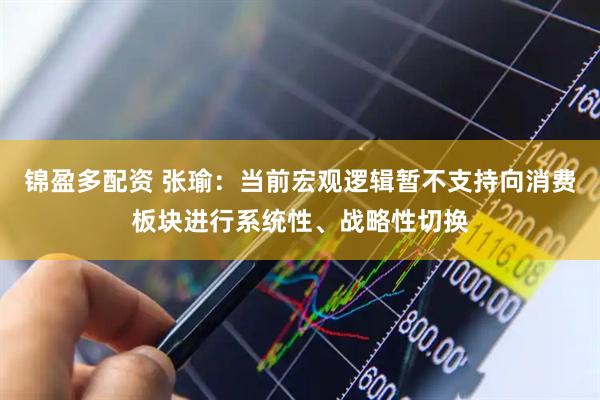 锦盈多配资 张瑜：当前宏观逻辑暂不支持向消费板块进行系统性、战略性切换